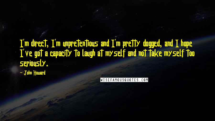 John Howard Quotes: I'm direct, I'm unpretentious and I'm pretty dogged, and I hope I've got a capacity to laugh at myself and not take myself too seriously.