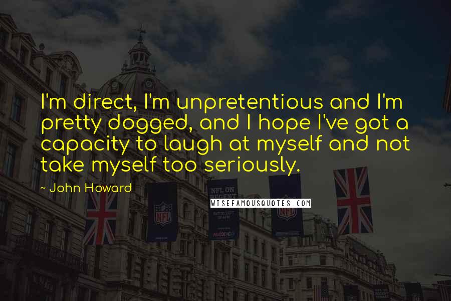 John Howard Quotes: I'm direct, I'm unpretentious and I'm pretty dogged, and I hope I've got a capacity to laugh at myself and not take myself too seriously.