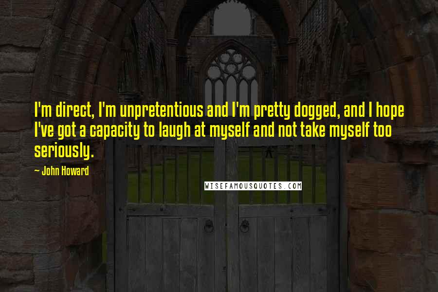 John Howard Quotes: I'm direct, I'm unpretentious and I'm pretty dogged, and I hope I've got a capacity to laugh at myself and not take myself too seriously.