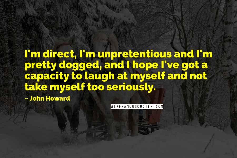 John Howard Quotes: I'm direct, I'm unpretentious and I'm pretty dogged, and I hope I've got a capacity to laugh at myself and not take myself too seriously.