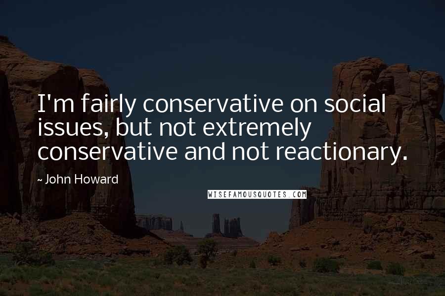 John Howard Quotes: I'm fairly conservative on social issues, but not extremely conservative and not reactionary.