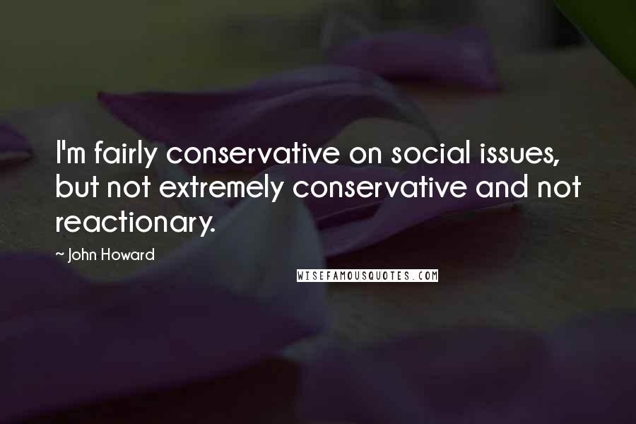 John Howard Quotes: I'm fairly conservative on social issues, but not extremely conservative and not reactionary.