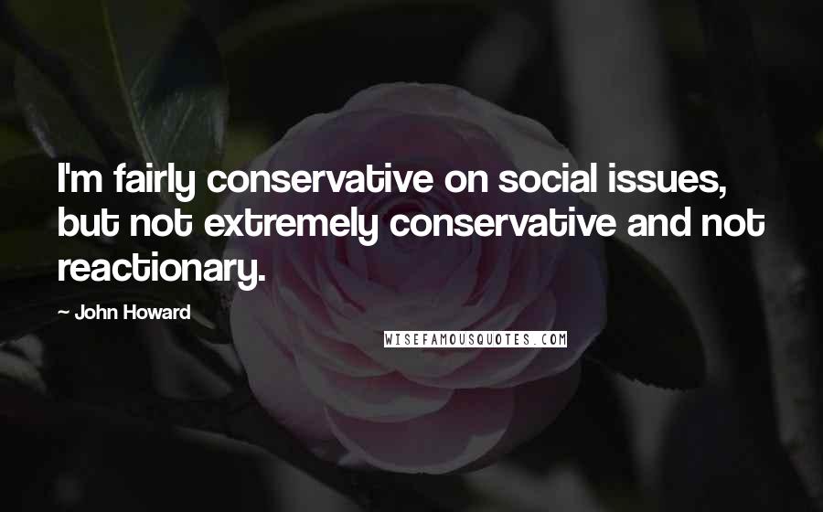 John Howard Quotes: I'm fairly conservative on social issues, but not extremely conservative and not reactionary.