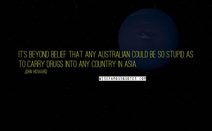 John Howard Quotes: It's beyond belief that any Australian could be so stupid as to carry drugs into any country in Asia.