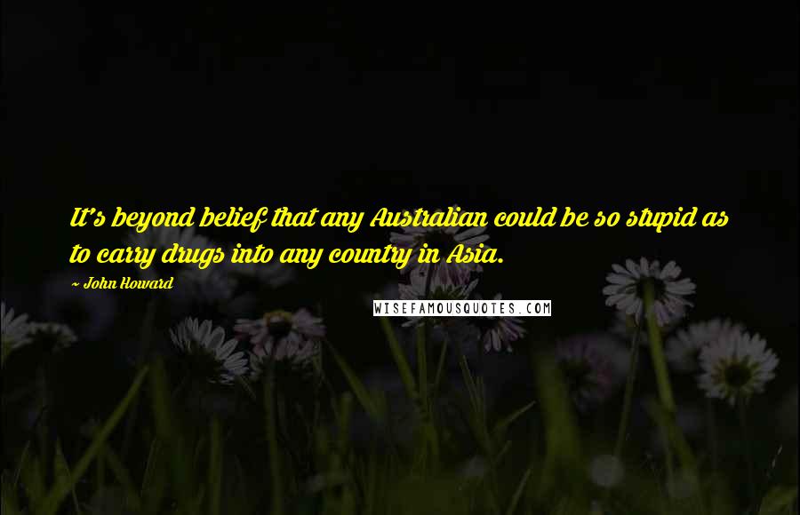 John Howard Quotes: It's beyond belief that any Australian could be so stupid as to carry drugs into any country in Asia.
