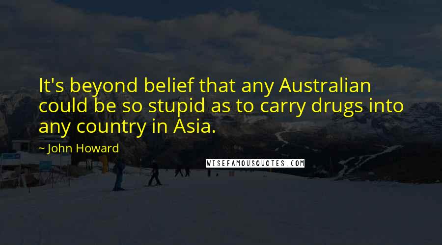 John Howard Quotes: It's beyond belief that any Australian could be so stupid as to carry drugs into any country in Asia.