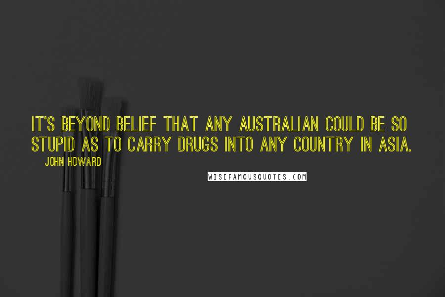John Howard Quotes: It's beyond belief that any Australian could be so stupid as to carry drugs into any country in Asia.