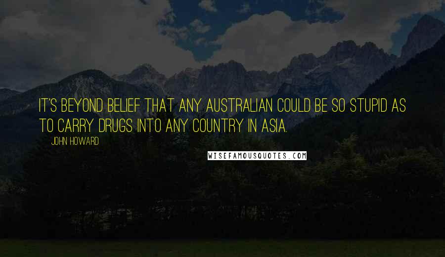 John Howard Quotes: It's beyond belief that any Australian could be so stupid as to carry drugs into any country in Asia.