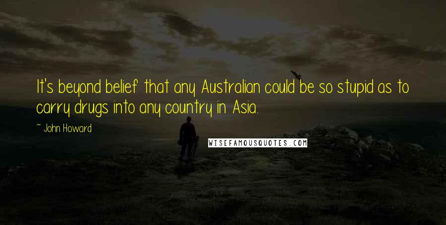 John Howard Quotes: It's beyond belief that any Australian could be so stupid as to carry drugs into any country in Asia.