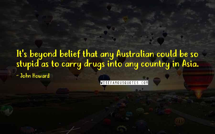 John Howard Quotes: It's beyond belief that any Australian could be so stupid as to carry drugs into any country in Asia.