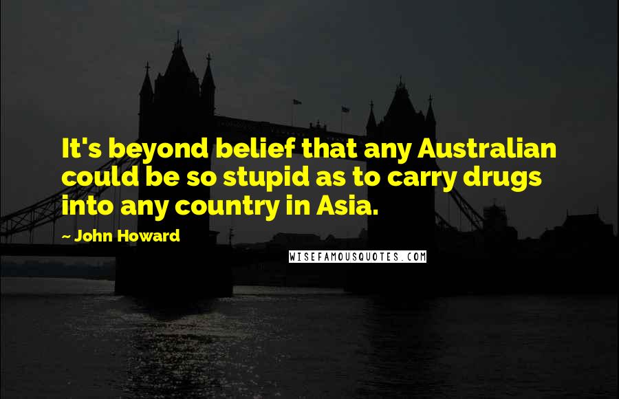 John Howard Quotes: It's beyond belief that any Australian could be so stupid as to carry drugs into any country in Asia.