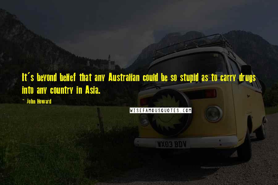 John Howard Quotes: It's beyond belief that any Australian could be so stupid as to carry drugs into any country in Asia.