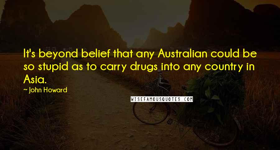 John Howard Quotes: It's beyond belief that any Australian could be so stupid as to carry drugs into any country in Asia.