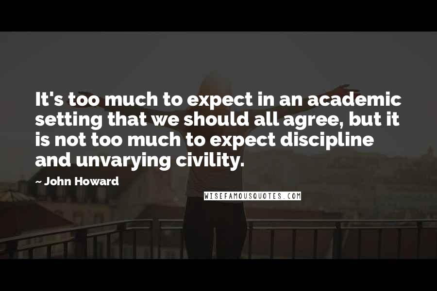 John Howard Quotes: It's too much to expect in an academic setting that we should all agree, but it is not too much to expect discipline and unvarying civility.