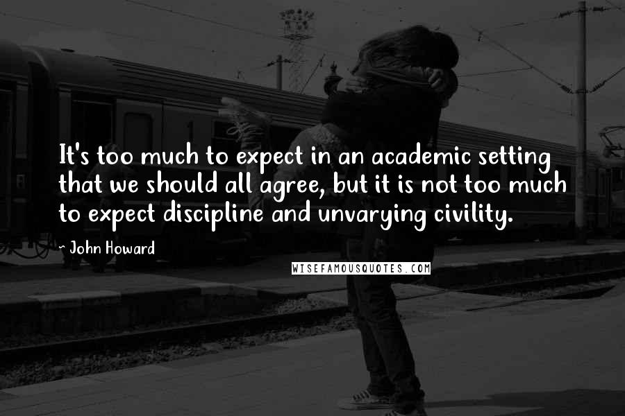 John Howard Quotes: It's too much to expect in an academic setting that we should all agree, but it is not too much to expect discipline and unvarying civility.