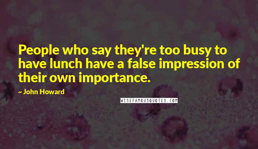 John Howard Quotes: People who say they're too busy to have lunch have a false impression of their own importance.