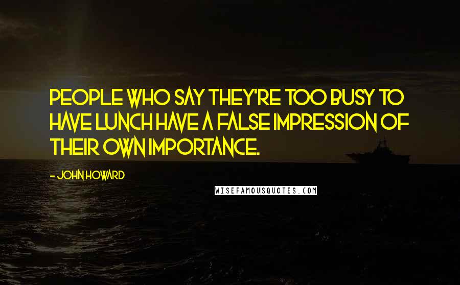 John Howard Quotes: People who say they're too busy to have lunch have a false impression of their own importance.