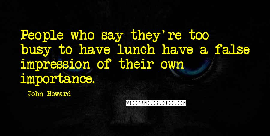 John Howard Quotes: People who say they're too busy to have lunch have a false impression of their own importance.