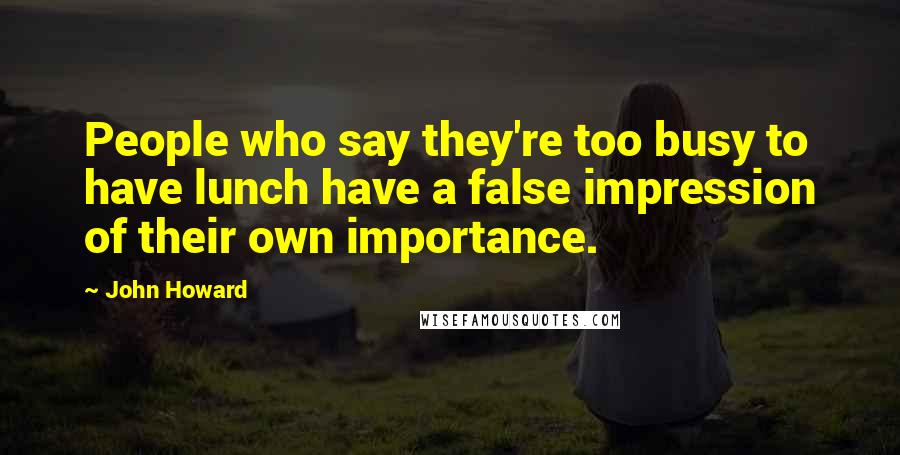 John Howard Quotes: People who say they're too busy to have lunch have a false impression of their own importance.