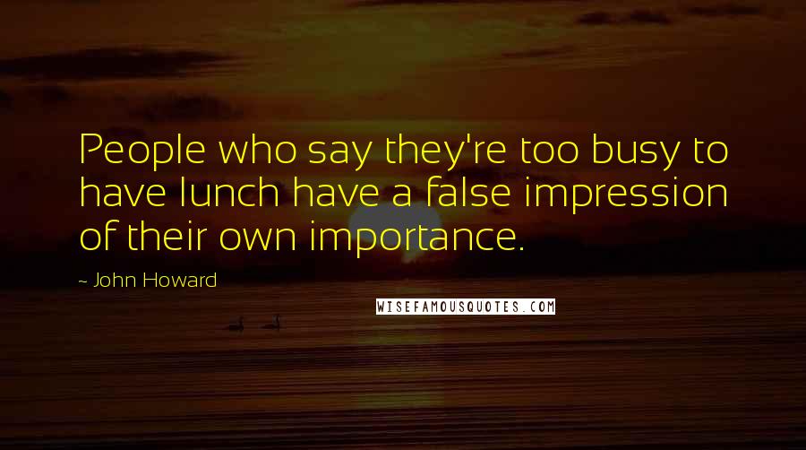 John Howard Quotes: People who say they're too busy to have lunch have a false impression of their own importance.