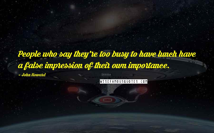 John Howard Quotes: People who say they're too busy to have lunch have a false impression of their own importance.