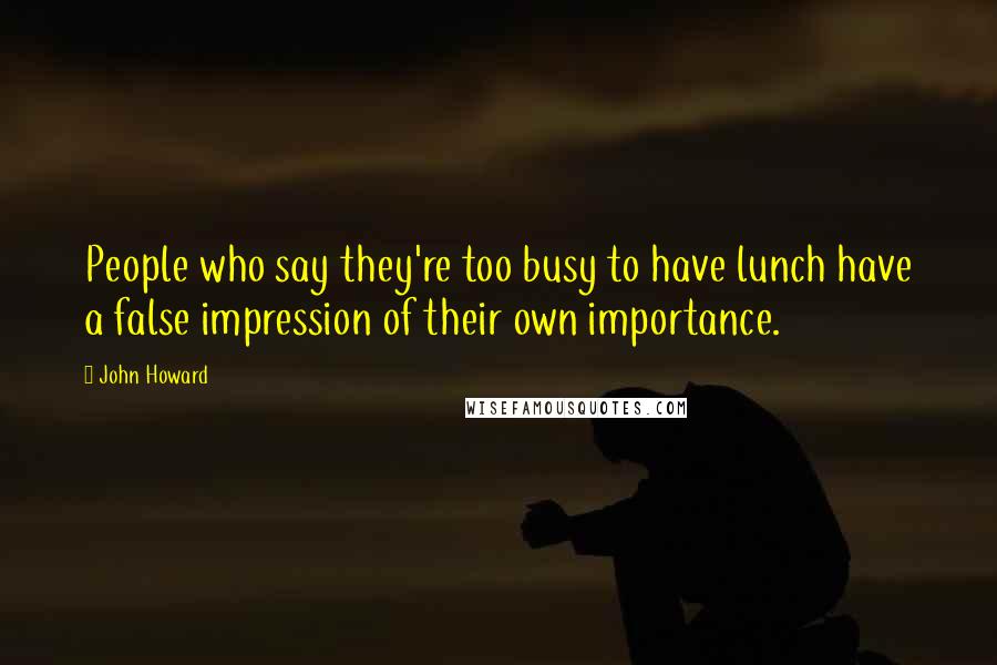 John Howard Quotes: People who say they're too busy to have lunch have a false impression of their own importance.