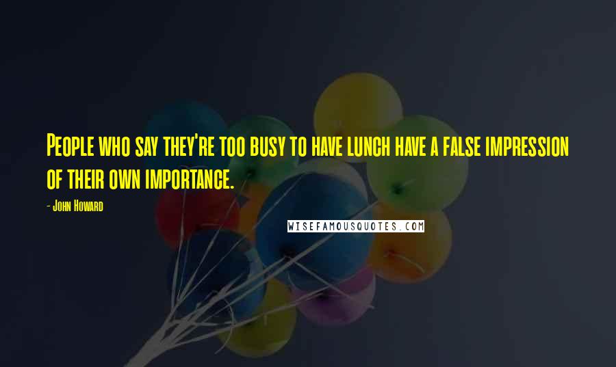John Howard Quotes: People who say they're too busy to have lunch have a false impression of their own importance.
