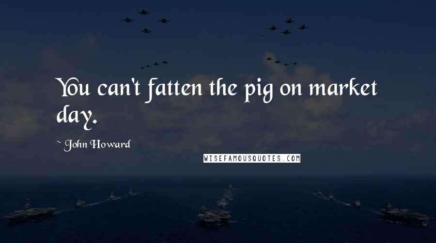 John Howard Quotes: You can't fatten the pig on market day.