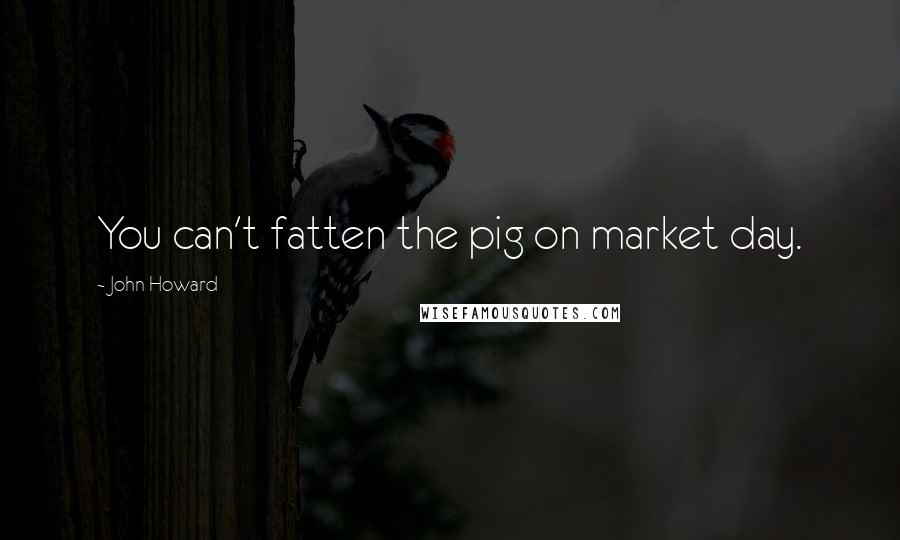 John Howard Quotes: You can't fatten the pig on market day.