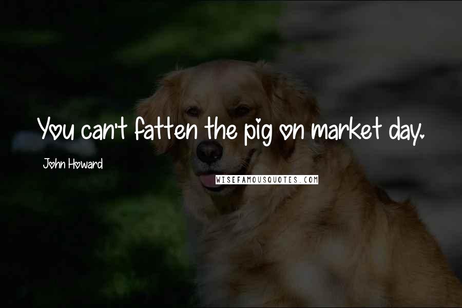 John Howard Quotes: You can't fatten the pig on market day.