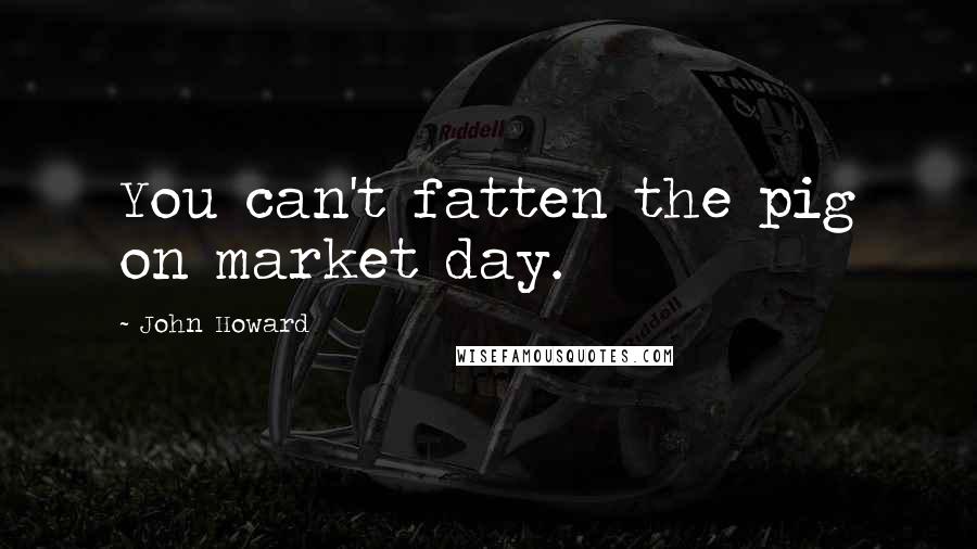 John Howard Quotes: You can't fatten the pig on market day.