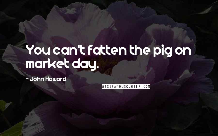 John Howard Quotes: You can't fatten the pig on market day.