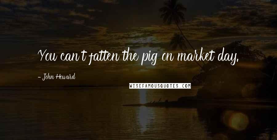 John Howard Quotes: You can't fatten the pig on market day.