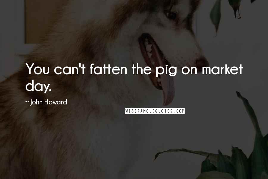 John Howard Quotes: You can't fatten the pig on market day.