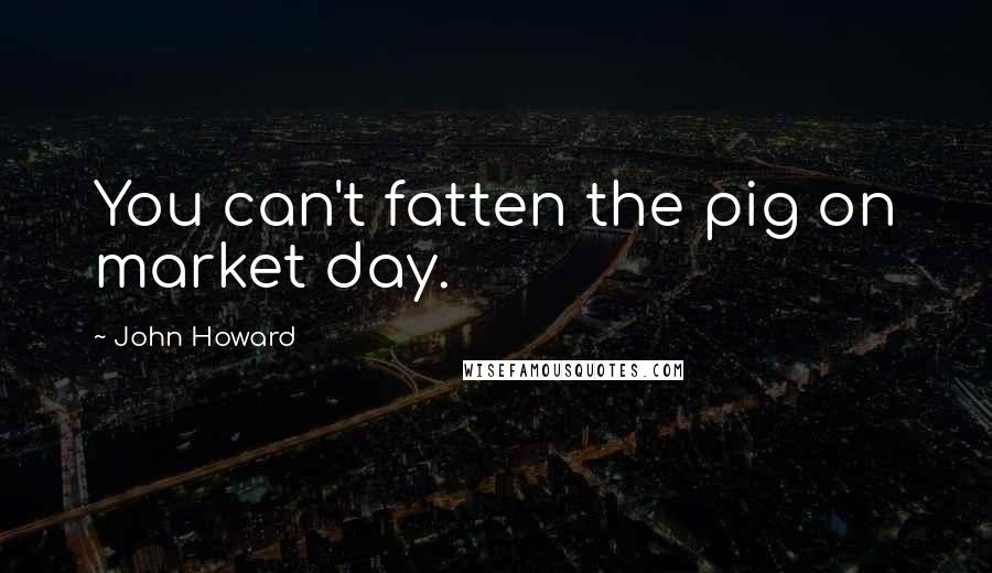 John Howard Quotes: You can't fatten the pig on market day.