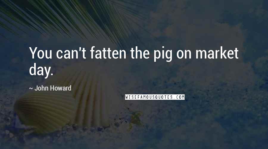 John Howard Quotes: You can't fatten the pig on market day.