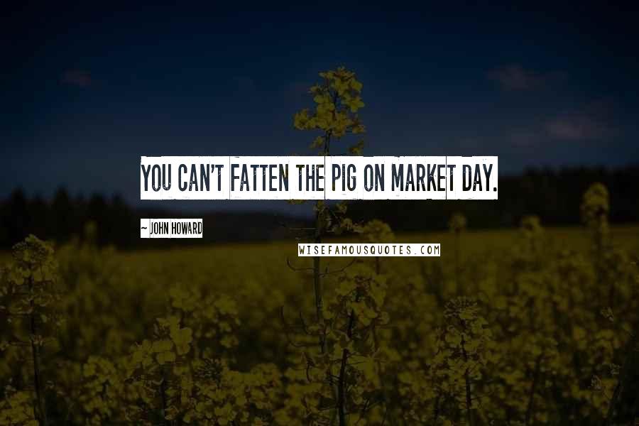 John Howard Quotes: You can't fatten the pig on market day.