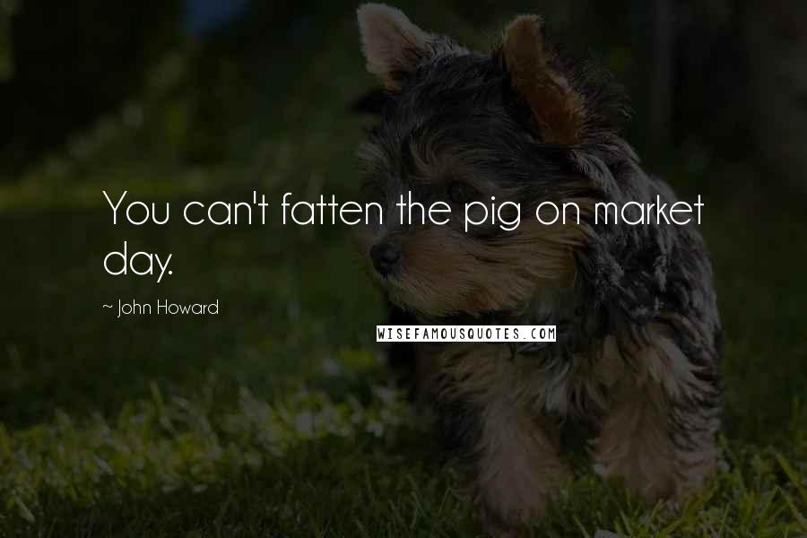 John Howard Quotes: You can't fatten the pig on market day.