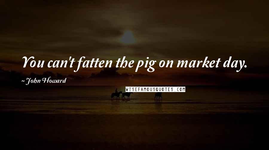 John Howard Quotes: You can't fatten the pig on market day.