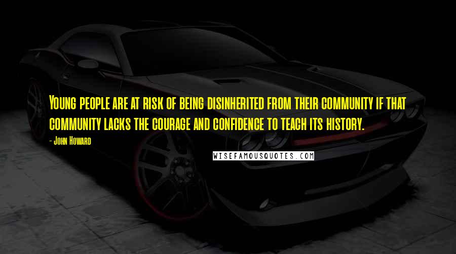 John Howard Quotes: Young people are at risk of being disinherited from their community if that community lacks the courage and confidence to teach its history.