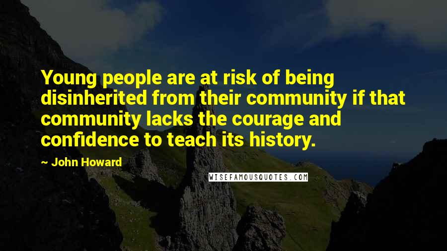 John Howard Quotes: Young people are at risk of being disinherited from their community if that community lacks the courage and confidence to teach its history.