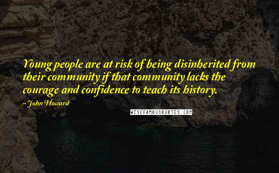 John Howard Quotes: Young people are at risk of being disinherited from their community if that community lacks the courage and confidence to teach its history.