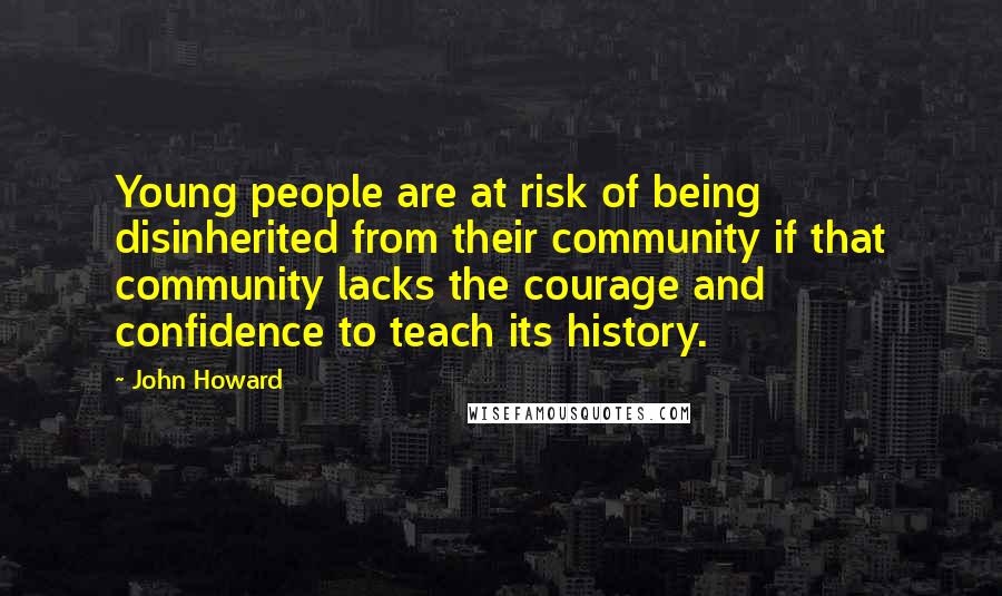 John Howard Quotes: Young people are at risk of being disinherited from their community if that community lacks the courage and confidence to teach its history.