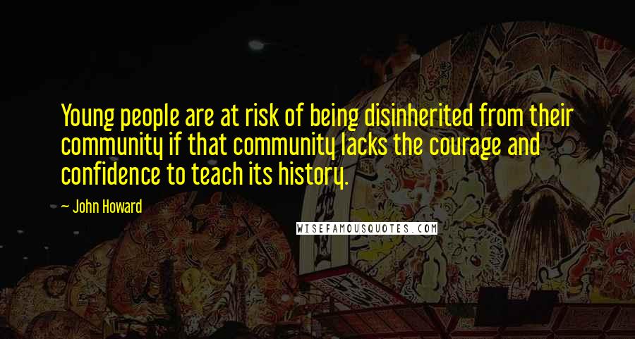 John Howard Quotes: Young people are at risk of being disinherited from their community if that community lacks the courage and confidence to teach its history.