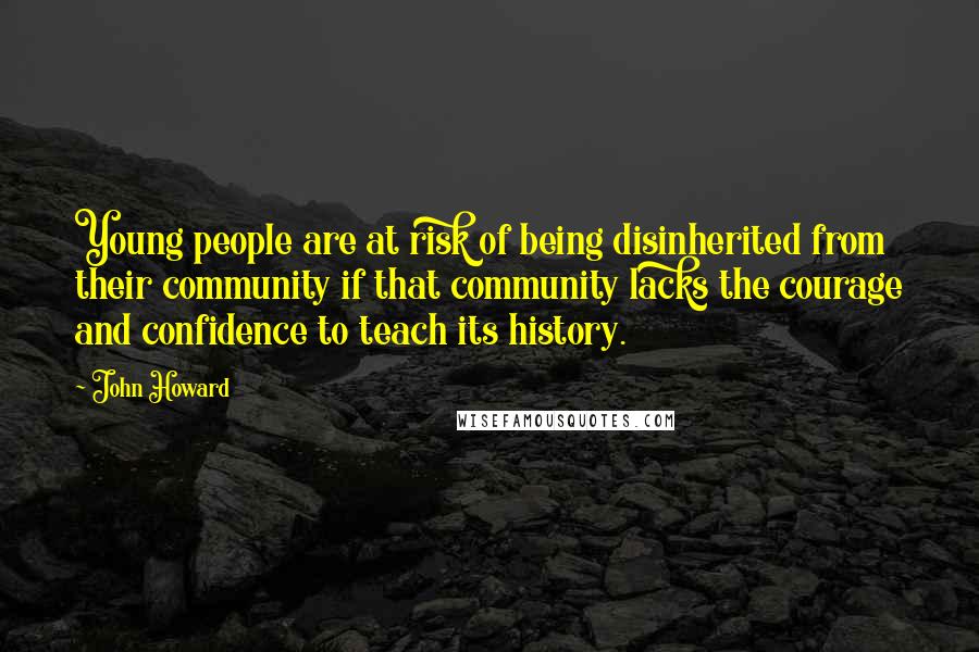 John Howard Quotes: Young people are at risk of being disinherited from their community if that community lacks the courage and confidence to teach its history.