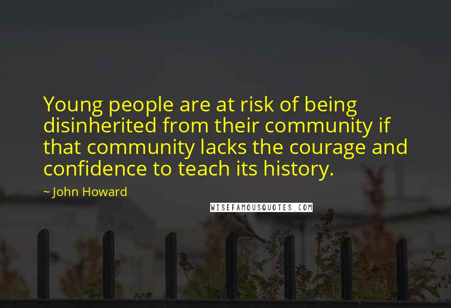 John Howard Quotes: Young people are at risk of being disinherited from their community if that community lacks the courage and confidence to teach its history.