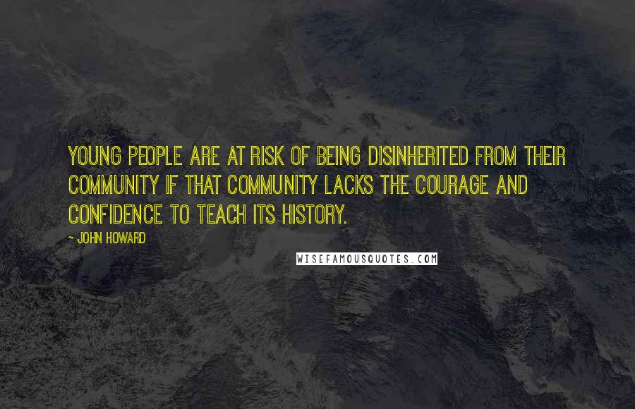 John Howard Quotes: Young people are at risk of being disinherited from their community if that community lacks the courage and confidence to teach its history.
