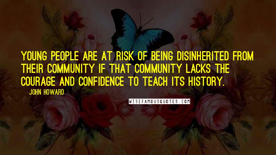 John Howard Quotes: Young people are at risk of being disinherited from their community if that community lacks the courage and confidence to teach its history.