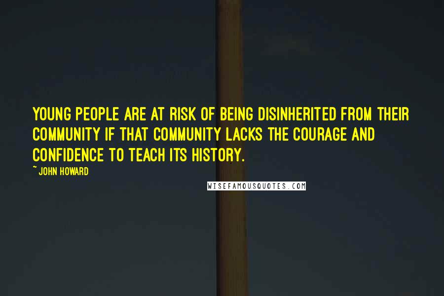 John Howard Quotes: Young people are at risk of being disinherited from their community if that community lacks the courage and confidence to teach its history.