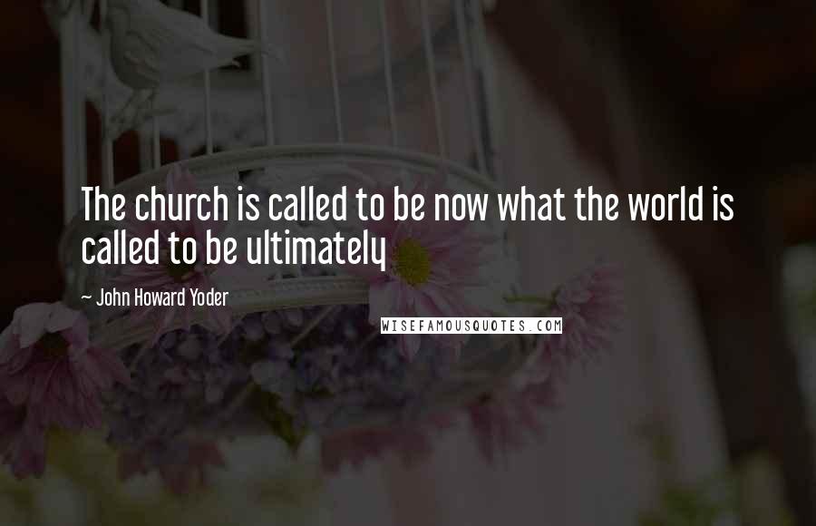 John Howard Yoder Quotes: The church is called to be now what the world is called to be ultimately